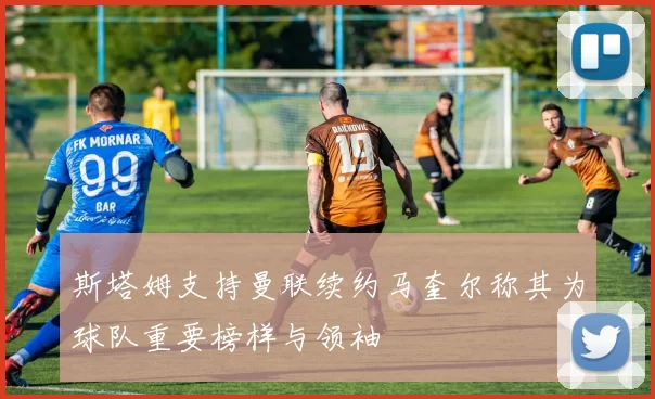 斯塔姆支持曼联续约马奎尔称其为球队重要榜样与领袖
