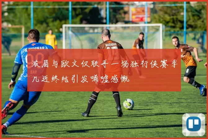 浓眉与欧文仅联手一场独行侠赛季几近终结引发唏嘘感慨