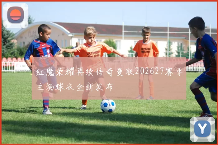 红魔荣耀再续传奇曼联202627赛季主场球衣全新发布