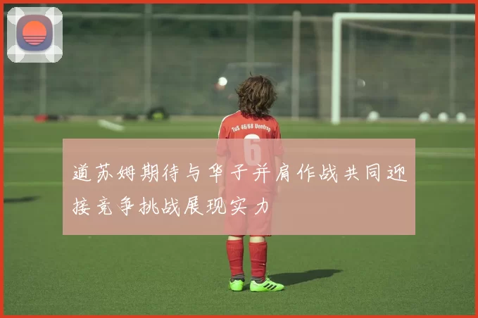 道苏姆期待与华子并肩作战共同迎接竞争挑战展现实力