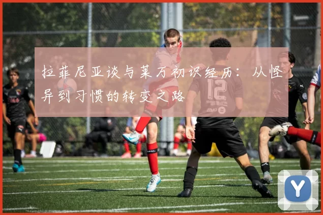 拉菲尼亚谈与莱万初识经历：从怪异到习惯的转变之路