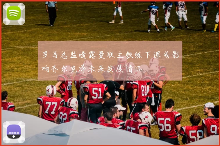 罗马总监透露曼联主教练下课或影响齐尔克泽未来发展情况
