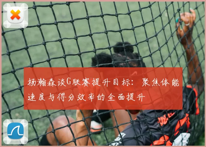 杨瀚森谈G联赛提升目标：聚焦体能速度与得分效率的全面提升